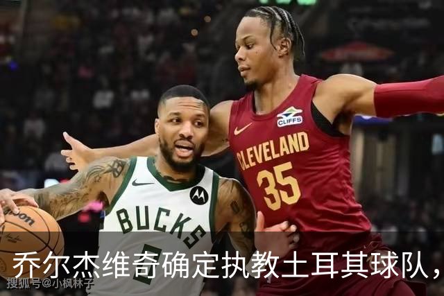 乔尔杰维奇确定执教土耳其球队，在中国男篮下课后 首度拿起教鞭！